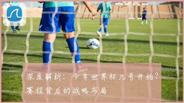 深度解析：今年世界杯几号开始？赛程背后的战略布局