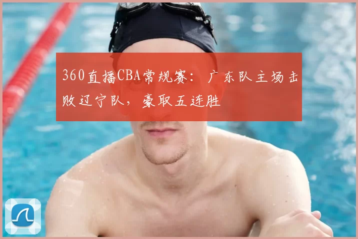 360直播CBA常规赛：广东队主场击败辽宁队，豪取五连胜