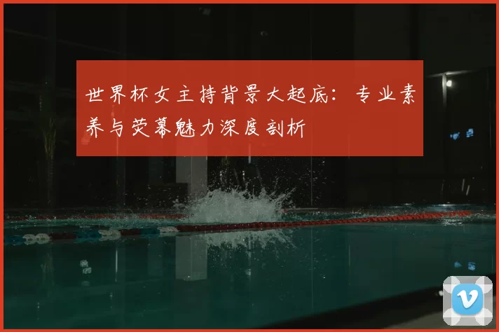 世界杯女主持背景大起底:专业素养与荧幕魅力深度剖析