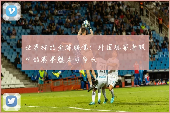 世界杯的全球镜像:外国观察者眼中的赛事魅力与争议