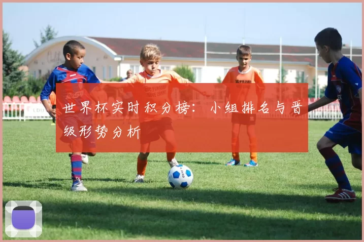 世界杯实时积分榜:小组排名与晋级形势分析