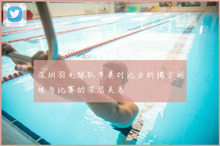 深圳羽毛球队节奏对比分析揭示训练与比赛的深层关系