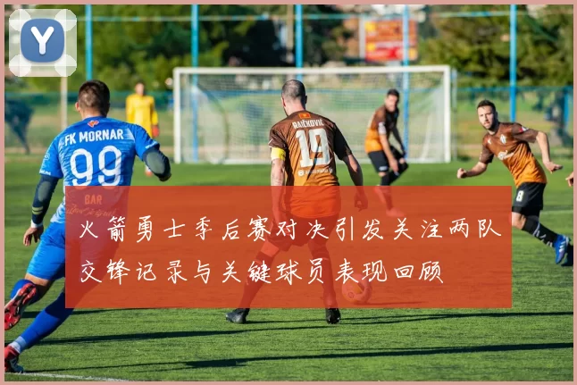火箭勇士季后赛对决引发关注两队交锋记录与关键球员表现回顾