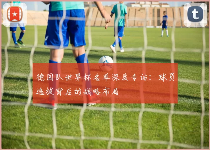 德国队世界杯名单深度专访:球员选拔背后的战略布局
