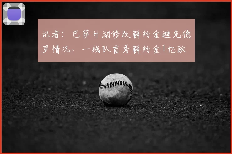 记者：巴萨计划修改解约金避免德罗情况，一线队首秀解约金1亿欧