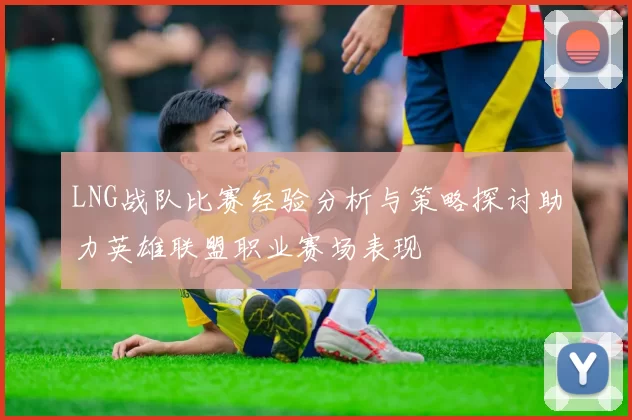 LNG战队比赛经验分析与策略探讨助力英雄联盟职业赛场表现