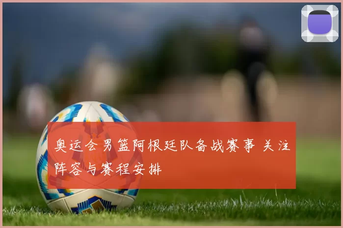 奥运会男篮阿根廷队备战赛事 关注阵容与赛程安排