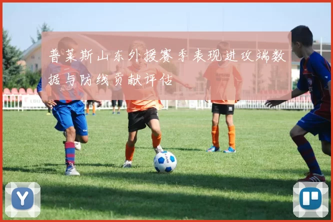 普莱斯山东外援赛季表现进攻端数据与防线贡献评估