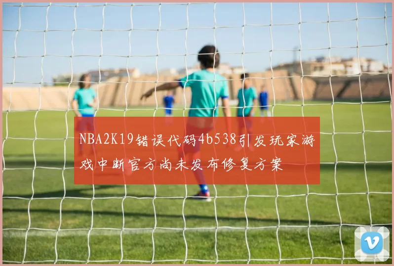 NBA2K19错误代码4b538引发玩家游戏中断官方尚未发布修复方案
