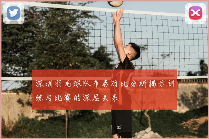 深圳羽毛球队节奏对比分析揭示训练与比赛的深层关系
