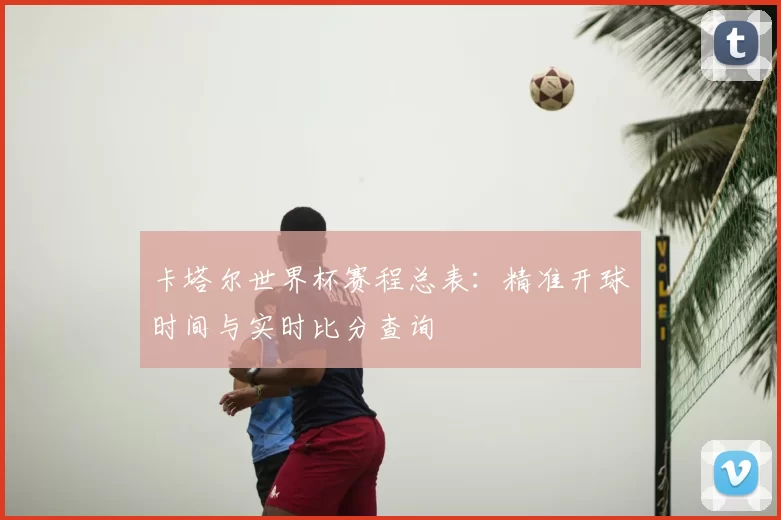 卡塔尔世界杯赛程总表：精准开球时间与实时比分查询