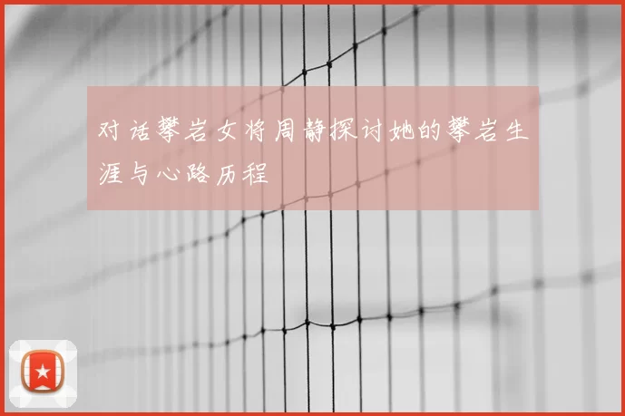 对话攀岩女将周静探讨她的攀岩生涯与心路历程