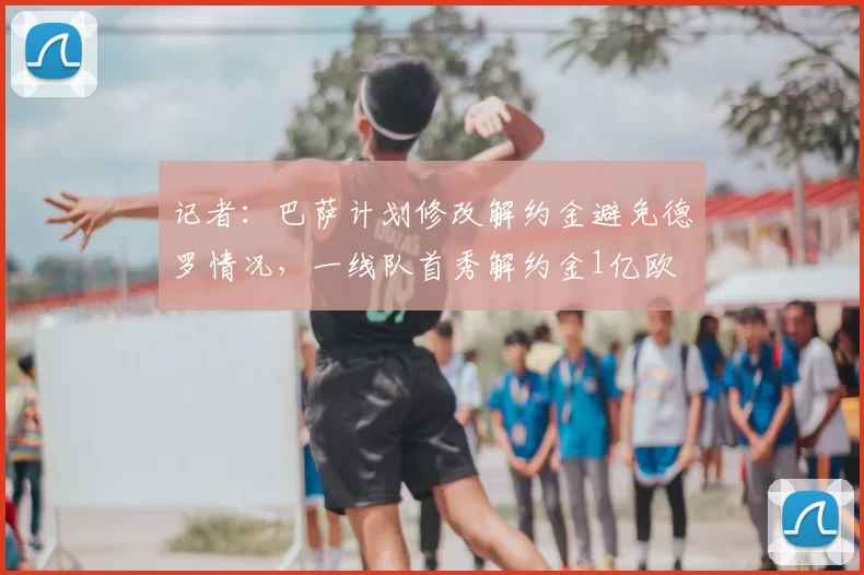 记者：巴萨计划修改解约金避免德罗情况，一线队首秀解约金1亿欧
