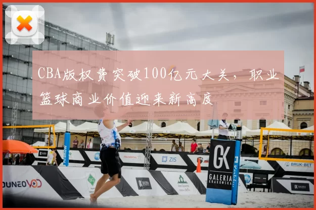 CBA版权费突破100亿元大关，职业篮球商业价值迎来新高度