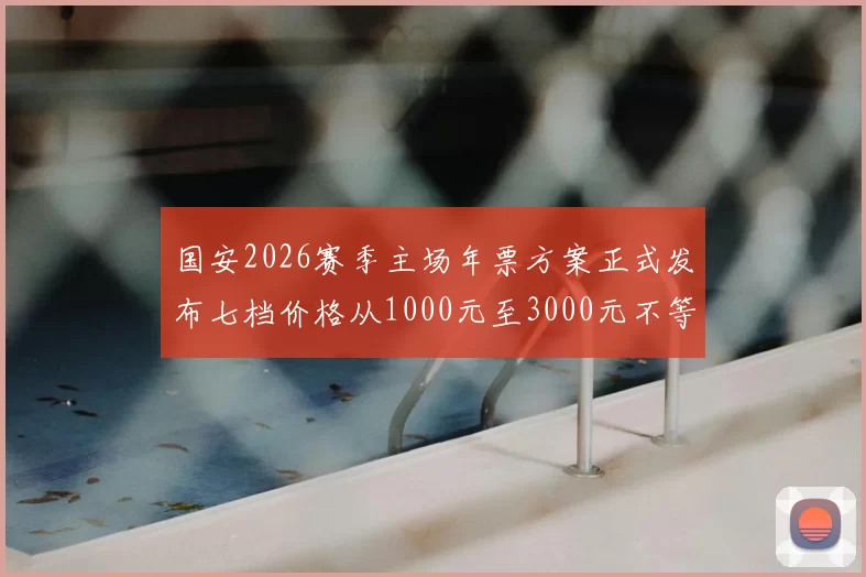 国安2026赛季主场年票方案正式发布七档价格从1000元至3000元不等