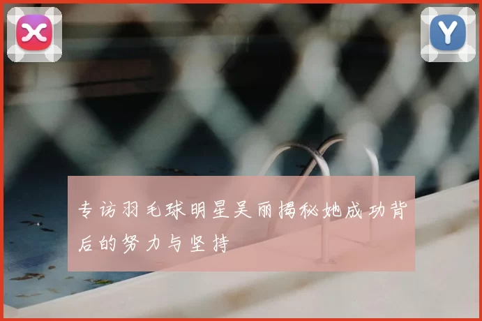 专访羽毛球明星吴丽揭秘她成功背后的努力与坚持