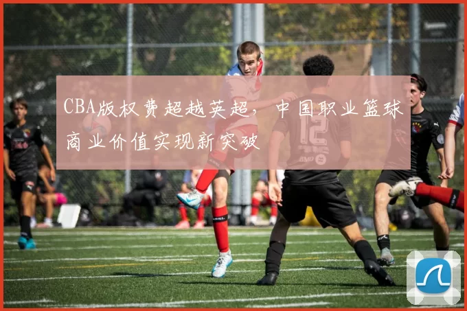 CBA版权费超越英超，中国职业篮球商业价值实现新突破