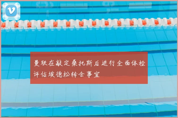 曼联在敲定桑托斯后进行全面体检评估埃德松转会事宜