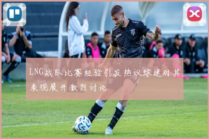 LNG战队比赛经验引发热议球迷对其表现展开激烈讨论