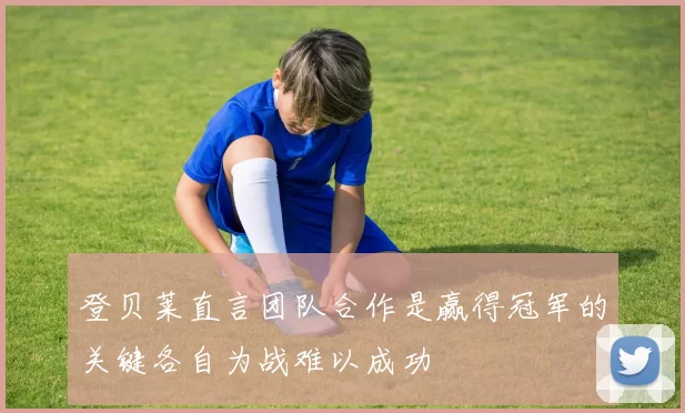 登贝莱直言团队合作是赢得冠军的关键各自为战难以成功