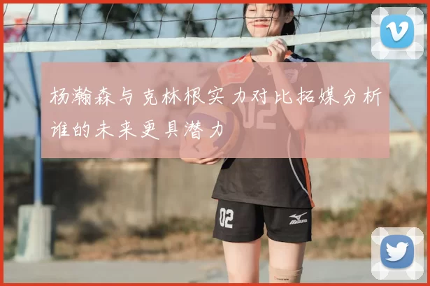 杨瀚森与克林根实力对比拓媒分析谁的未来更具潜力
