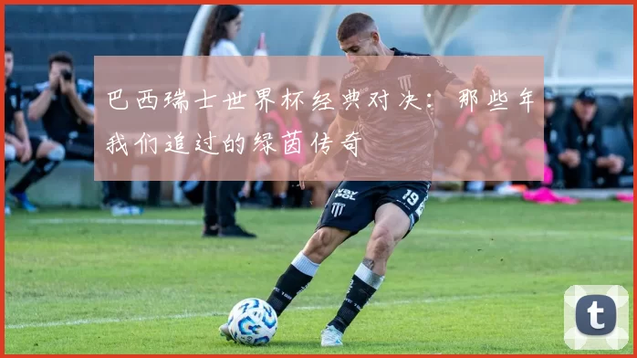 巴西瑞士世界杯经典对决:那些年我们追过的绿茵传奇