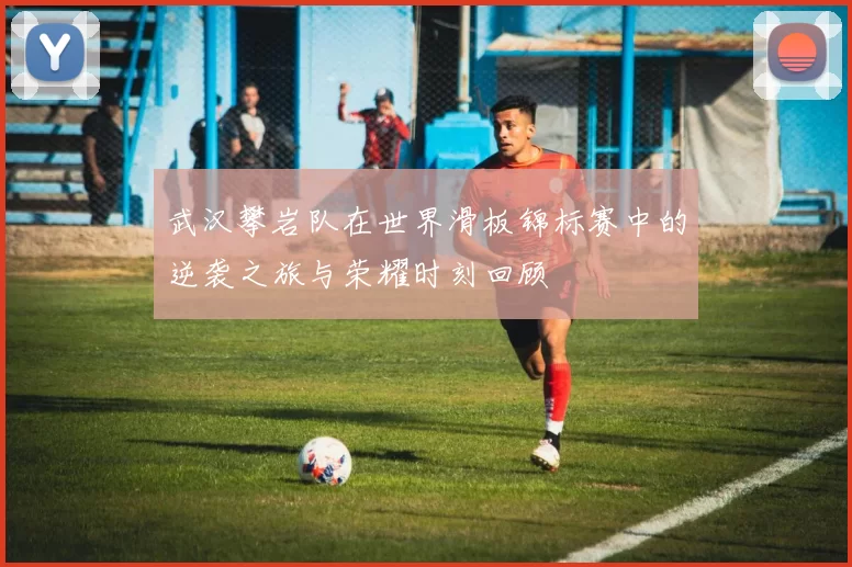武汉攀岩队在世界滑板锦标赛中的逆袭之旅与荣耀时刻回顾