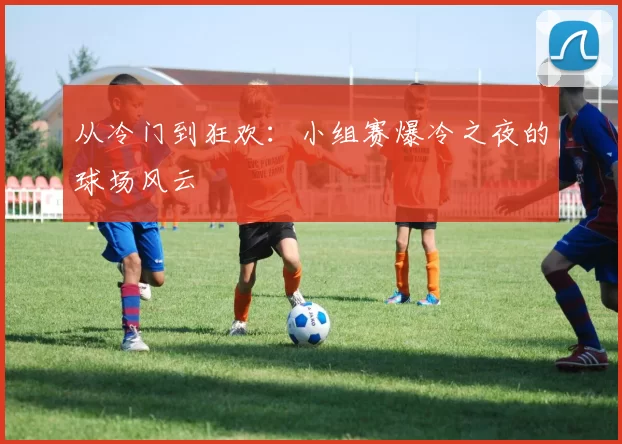 从冷门到狂欢:小组赛爆冷之夜的球场风云