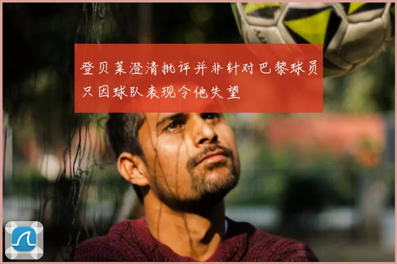 登贝莱澄清批评并非针对巴黎球员只因球队表现令他失望