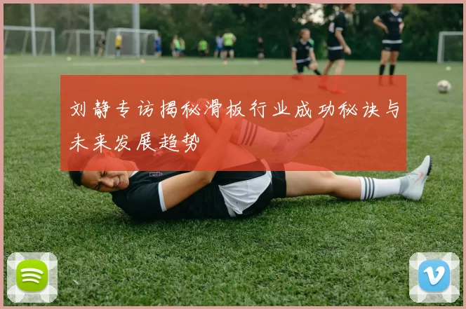刘静专访揭秘滑板行业成功秘诀与未来发展趋势