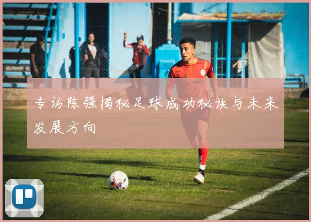 专访陈强揭秘足球成功秘诀与未来发展方向