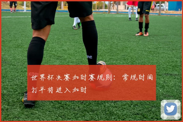世界杯决赛加时赛规则:常规时间打平将进入加时