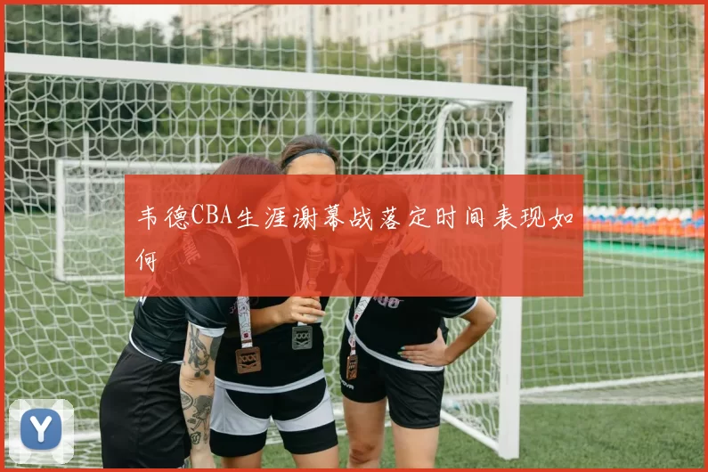 韦德CBA生涯谢幕战落定时间表现如何
