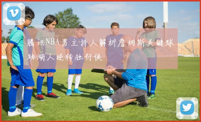 腾讯NBA男主持人解析詹姆斯关键球助湖人逆转独行侠
