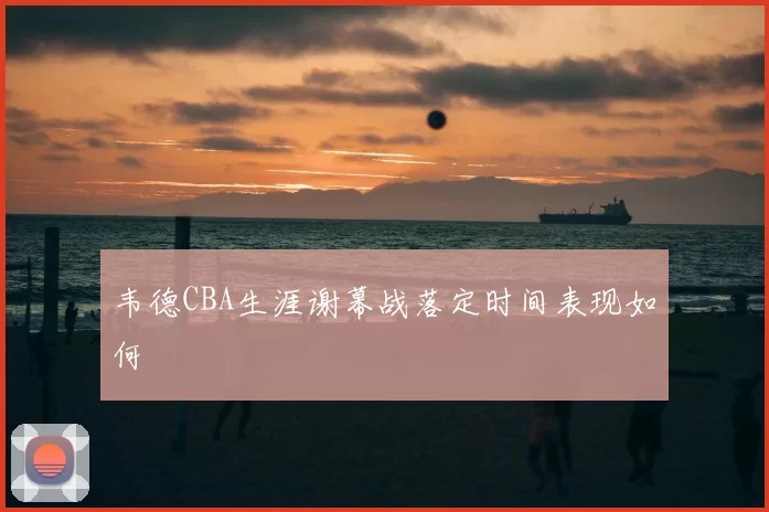 韦德CBA生涯谢幕战落定时间表现如何