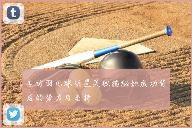 专访羽毛球明星吴敏揭秘她成功背后的努力与坚持