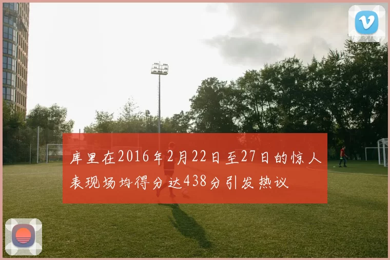 库里在2016年2月22日至27日的惊人表现场均得分达438分引发热议