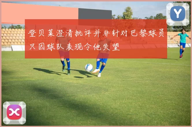 登贝莱澄清批评并非针对巴黎球员只因球队表现令他失望