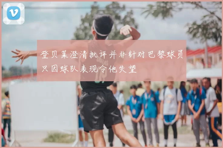 登贝莱澄清批评并非针对巴黎球员只因球队表现令他失望