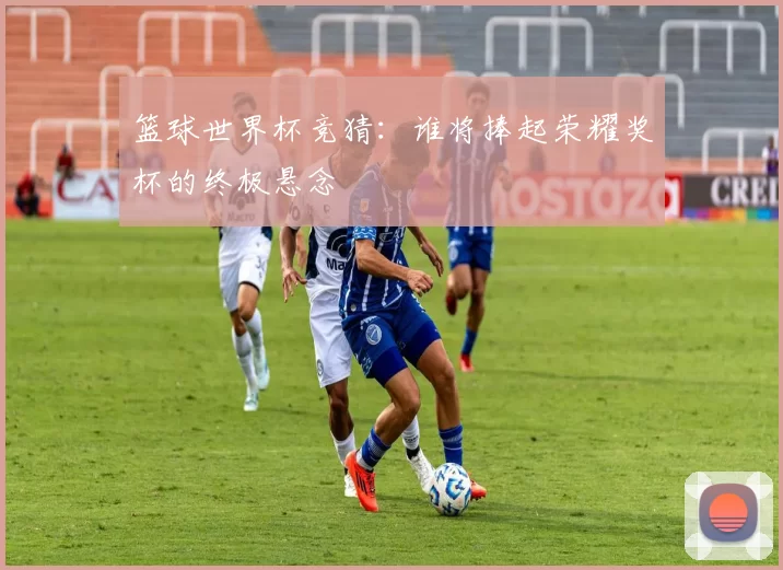 篮球世界杯竞猜:谁将捧起荣耀奖杯的终极悬念