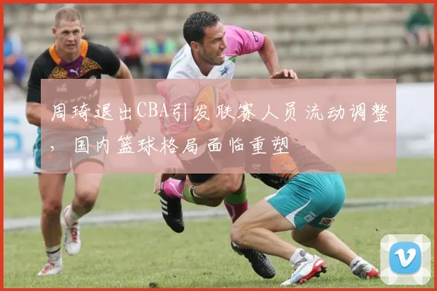 周琦退出CBA引发联赛人员流动调整,国内篮球格局面临重塑