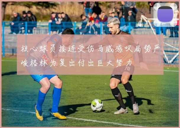 核心球员接连受伤马威感叹局势严峻格林为复出付出巨大努力