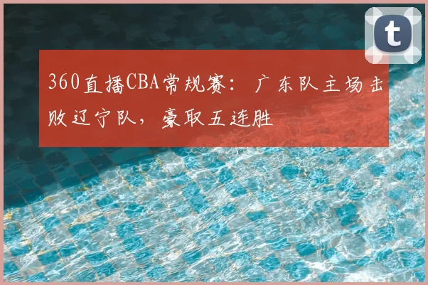 360直播CBA常规赛：广东队主场击败辽宁队，豪取五连胜