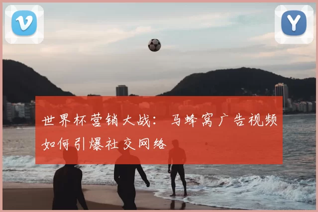 世界杯营销大战：马蜂窝广告视频如何引爆社交网络