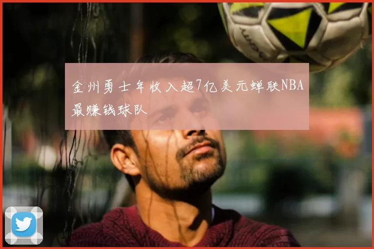 金州勇士年收入超7亿美元蝉联NBA最赚钱球队