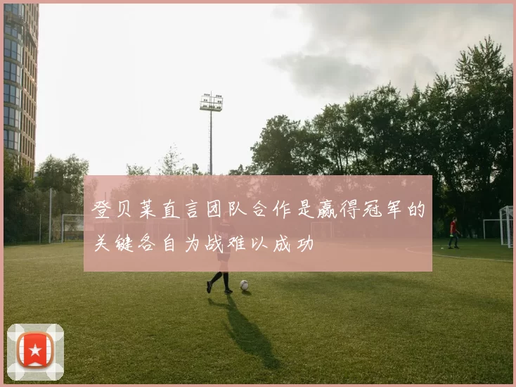 登贝莱直言团队合作是赢得冠军的关键各自为战难以成功