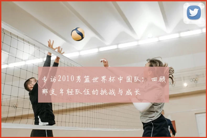 专访2010男篮世界杯中国队:回顾那支年轻队伍的挑战与成长