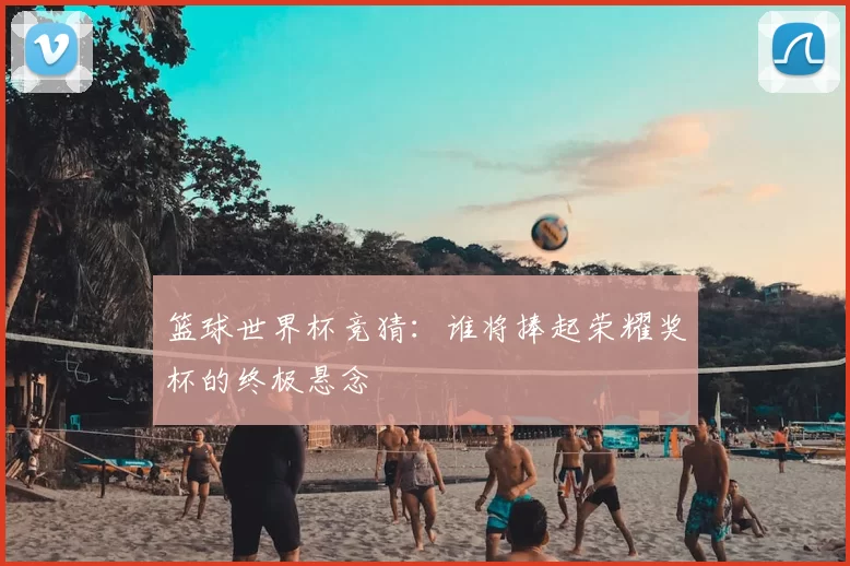 篮球世界杯竞猜:谁将捧起荣耀奖杯的终极悬念