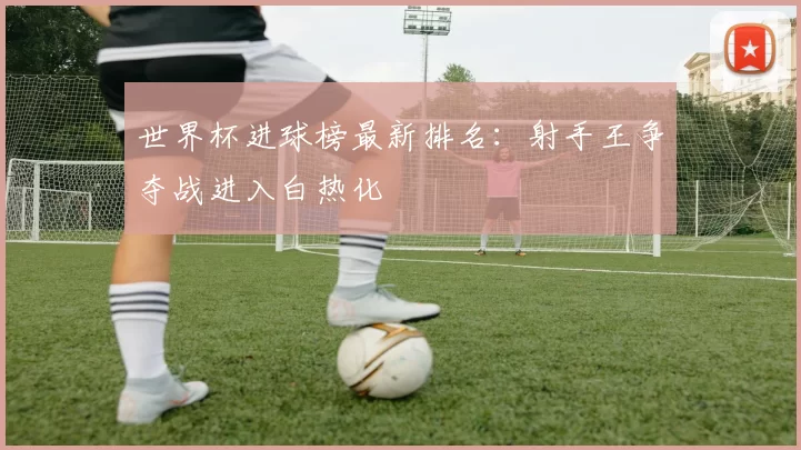 世界杯进球榜最新排名:射手王争夺战进入白热化