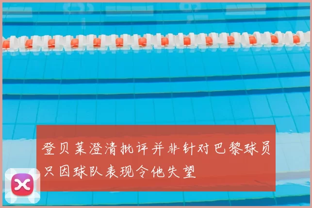 登贝莱澄清批评并非针对巴黎球员只因球队表现令他失望